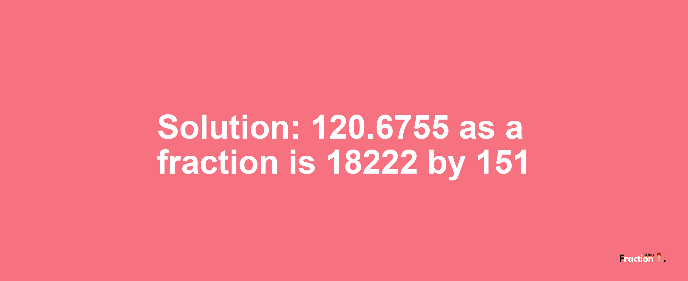 Solution:120.6755 as a fraction is 18222/151